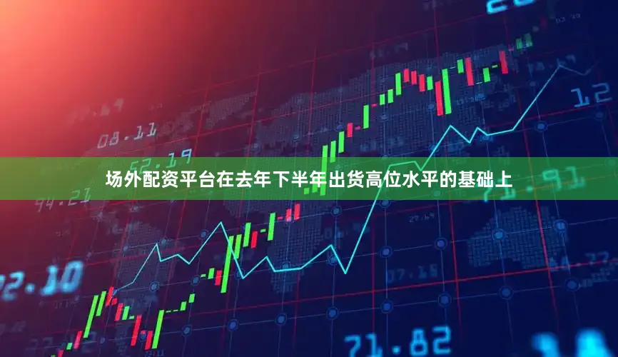 场外配资平台在去年下半年出货高位水平的基础上