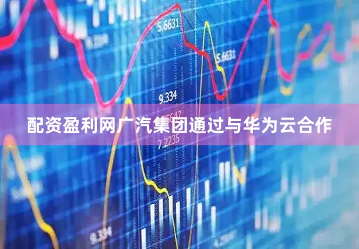 配资盈利网广汽集团通过与华为云合作