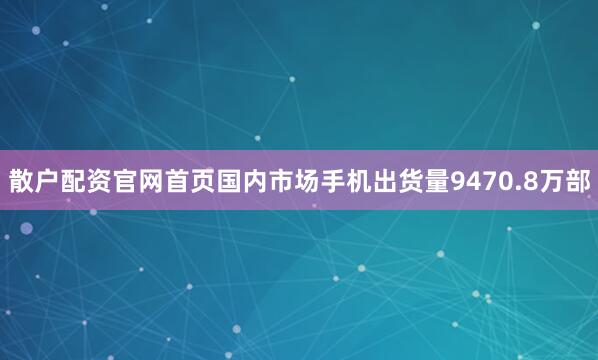 散户配资官网首页国内市场手机出货量9470.8万部