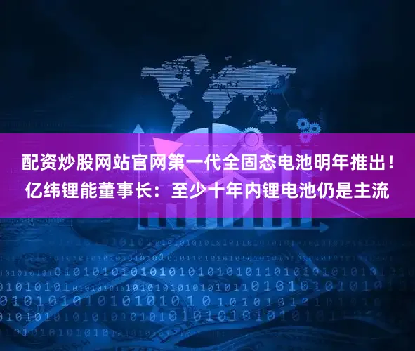 配资炒股网站官网第一代全固态电池明年推出！亿纬锂能董事长：至少十年内锂电池仍是主流