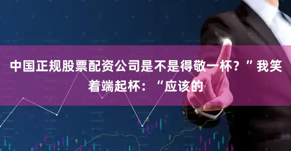 中国正规股票配资公司是不是得敬一杯？”我笑着端起杯：“应该的