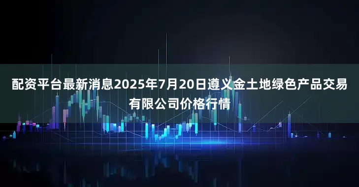 配资平台最新消息2025年7月20日遵义金土地绿色产品交易有限公司价格行情