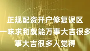 正规配资开户修复误区：不是一味求和就能万事大吉很多人觉得