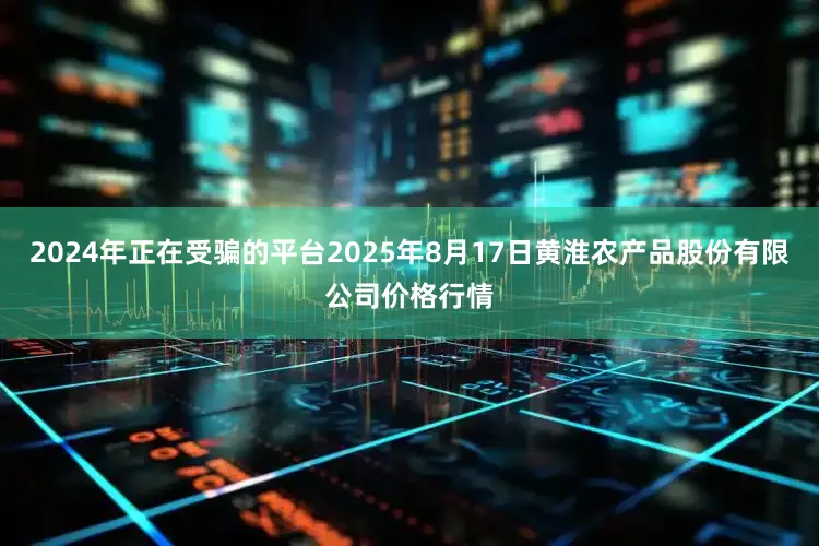 2024年正在受骗的平台2025年8月17日黄淮农产品股份有限公司价格行情
